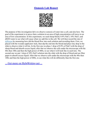 Osmosis Lab Report
The purpose of this investigation lab is to observe osmosis of water into a cell, and also how. The
goal of the experiment is to prove that a solution in an area of high concentration will move to an
area of low concentration. In this experiment, we used sheep blood, 0.9% NaCl, 10% NaCl, and
dH2O water to see what will cause when we add this to the cell. We will then record the rate of
diffusion by measuring how did the blood flow into each solution and recording them. First, we
placed with the wooden applicator stick, then dip the end into the blood and place tiny drop in the
slide to observe what it will do. In the first one we place 1 drop of 0.9% of NaCl with the drop of
sheep blood and absorb excess liquid, after that we observe the cells under the microscope with the
40x then 100x and then the high power of 400x, to see what it will look like in each lens. The
second one we put 1 drop of 10% NaCl solution into the slide with the drop of blood and use filter
paper to absorb excess liquid. After that we observe cells under the microscope with the 40x then
100x and then the high power of 400x, to see what this will do differently than the first one.
... Get more on HelpWriting.net ...
 