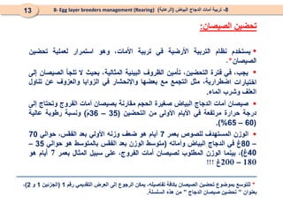 

‫ضطرارية‬
،
‫مثل‬
‫التجمع‬
‫مع‬
‫بعضها‬
‫واإلنحشار‬
‫في‬
‫الزوايا‬
‫والعزوف‬
‫عن‬
‫تناول‬
‫العلف‬
‫وشرب‬
‫الماء‬
.

‫صيصان‬
‫أمات‬
‫الدجاج‬
‫البياض‬
‫صغيرة‬
‫الحجم‬
‫مقارنة‬
‫بصيصان‬
‫أمات‬
‫الفروج‬
‫وتحتاج‬
‫إلى‬
‫درجة‬
‫حرارة‬
‫مرتفعة‬
‫في‬
‫األيام‬
‫األولى‬
‫من‬
‫التحضين‬
(
35
–
36
ْ‫م‬
)
‫ونسبة‬
‫رطوبة‬
‫عالية‬
(
60
–
65
%
)
.

‫الوزن‬
‫المستهدف‬
‫للصوص‬
‫ب‬
‫عمر‬
7
‫أيام‬
‫هو‬
‫ضعف‬
‫وزنه‬
‫األولي‬
‫بعد‬
،‫الفقس‬
‫حوالي‬
70
–
80
‫غ‬
‫في‬
‫الدجاج‬
‫البياض‬
‫وأماته‬
(
‫متوسط‬
‫الوزن‬
‫بعد‬
‫الفقس‬
‫بالمتوسط‬
‫هو‬
‫حوالي‬
35
–
40
‫غ‬
)
–
8
-
‫البياض‬ ‫الدجاج‬ ‫أمات‬ ‫تربية‬
(
‫الرعاية‬
)
8- Egg layer breeders management (Rearing)
13
‫الصيصان‬ ‫تحضين‬
:
*
‫رقم‬ ‫التقديمي‬ ‫العرض‬ ‫إلى‬ ‫الرجوع‬ ‫يمكن‬ ،‫تفاصيله‬ ‫بكافة‬ ‫الصيصان‬ ‫تحضين‬ ‫بموضوع‬ ‫للتوسع‬
1
(
‫الجزئين‬
1
‫و‬
2
)
،
‫بعنوان‬
”
‫الدجاج‬ ‫صيصان‬ ‫تحضين‬
”
‫السلسلة‬ ‫هذه‬ ‫من‬
.
 