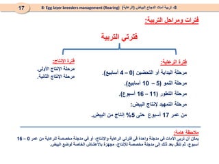 ‫التربية‬ ‫فترتي‬
‫اإلنتاج‬ ‫فترة‬
:
‫األولى‬ ‫اإلنتاج‬ ‫مرحلة‬
.
‫الثانية‬ ‫اإلنتاج‬ ‫مرحلة‬
.
‫الرعاية‬ ‫فترة‬
:
‫التحضين‬ ‫أو‬ ‫البداية‬ ‫مرحلة‬
(
0
–
4
‫أسابيع‬
.)
‫النمو‬ ‫مرحلة‬
(
5
–
10
‫أسابيع‬
.)
‫التطور‬ ‫مرحلة‬
(
11
–
16
‫أسبوع‬
.)
‫البيض‬ ‫إلنتاج‬ ‫التمهيد‬ ‫مرحلة‬
:
‫عمر‬ ‫من‬
17
‫حتى‬ ‫أسبوع‬
5
%
‫البيض‬ ‫من‬ ‫إنتاج‬
.
‫مالحظة‬
‫هامة‬
:
‫يمكن‬
‫أن‬
‫تربى‬
‫األمات‬
‫في‬
‫مدجنة‬
‫واحدة‬
‫في‬
‫فترتي‬
‫الرعاية‬
،‫واإلنتاج‬
‫أو‬
‫في‬
‫مدجنة‬
‫مخصصة‬
‫للرعاية‬
‫من‬
‫عمر‬
0
–
16
،‫أسبوع‬
‫ثم‬
‫تنقل‬
‫بعد‬
‫ذلك‬
‫إلى‬
‫مدجنة‬
‫مخصصة‬
،‫لإلنتاج‬
‫مجهزة‬
‫باألعشاش‬
‫الخاصة‬
‫لوضع‬
‫البيض‬
.
8
-
‫البياض‬ ‫الدجاج‬ ‫أمات‬ ‫تربية‬
(
‫الرعاية‬
)
8- Egg layer breeders management (Rearing)
17
‫التربية‬ ‫ومراحل‬ ‫فترات‬
:
 