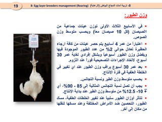 8
-
‫البياض‬ ‫الدجاج‬ ‫أمات‬ ‫تربية‬
(
‫الرعاية‬
)
8- Egg layer breeders management (Rearing)
19
‫الطيور‬ ‫وزن‬
:
_

‫في‬
‫األسابيع‬
‫الثالث‬
‫األولى‬
‫توزن‬
‫عينات‬
‫جماعية‬
‫من‬
‫االصيصان‬
(
‫كل‬
10
‫صيصان‬
ً
‫ا‬‫مع‬
)
‫ويحسب‬
‫متوسط‬
‫وزن‬
‫الصوص‬
.

ً
‫ا‬‫اعتبار‬
‫من‬
‫عمر‬
4
‫أسابيع‬
‫يتم‬
‫حصر‬
‫عينات‬
‫من‬
‫كافة‬
‫ارجاء‬
‫الحظيرة‬
‫تعادل‬
‫حوالي‬
2
%
‫من‬
‫عدد‬
‫الطيور‬
‫الموجودة‬
‫فيها‬
‫ويفضل‬
‫وزن‬
‫الطيور‬
ً
‫ا‬‫أسبوعي‬
‫وبشكل‬
‫إفرادي‬
‫لغاية‬
‫عمر‬
30
،‫أسبوع‬
‫التخاد‬
‫اإلجراءات‬
‫التصحيحية‬
ً
‫ا‬‫فور‬
‫عند‬
‫اللزوم‬
.

‫بعد‬
‫عمر‬
30
‫أسبوع‬
‫يراقب‬
‫وزن‬
‫الطيور‬
‫عند‬
‫اي‬
‫تغيير‬
‫في‬
‫الخلطة‬
‫العلفية‬
‫في‬
‫فترة‬
‫اإلنتاج‬
.

‫يحسب‬
‫متوسط‬
‫وزن‬
‫الطير‬
‫ونسبة‬
‫التجانس‬
.

‫يجب‬
‫أن‬
‫تصل‬
‫نسبة‬
‫التجانس‬
‫المثالية‬
‫إلى‬
85
-
90
%
،
‫أي‬
+
10
-
12.5
%
‫من‬
‫متوسط‬
‫وزن‬
‫الطير‬
‫عند‬
‫بداية‬
‫اإلنتاج‬
.

‫تتأثر‬
‫أوزان‬
‫الطيور‬
ً
‫ا‬‫سلبي‬
‫عند‬
‫تغيير‬
‫الخلطات‬
،‫العلفية‬
‫مسك‬
،‫الطيور‬
‫التحصين‬
‫ضد‬
‫األمراض‬
‫المختلفة‬
‫وعند‬
‫مسكها‬
‫لنقلها‬
‫من‬
‫مكان‬
‫إلى‬
‫آخر‬
.
 