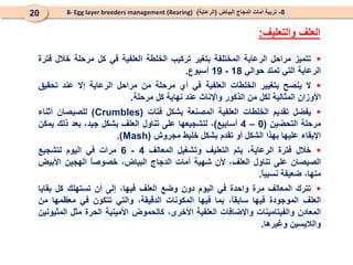 8
-
‫البياض‬ ‫الدجاج‬ ‫أمات‬ ‫تربية‬
(
‫الرعاية‬
)
8- Egg layer breeders management (Rearing)
20

‫تتميز‬
‫مراحل‬
‫الرعاية‬
‫المختلفة‬
‫بتغير‬
‫تركيب‬
‫الخلطة‬
‫العلفية‬
‫في‬
‫كل‬
‫مرحلة‬
‫خالل‬
‫فترة‬
‫الرعاية‬
‫التي‬
‫تمتد‬
‫حوالي‬
18
-
19
‫أسبوع‬
.

‫ال‬
‫ينصح‬
‫بتغيير‬
‫الخلطات‬
‫العلفية‬
‫في‬
‫أي‬
‫مرحلة‬
‫من‬
‫مراحل‬
‫الرعاية‬
‫إال‬
‫عند‬
‫تحقيق‬
‫األوزان‬
‫المثالية‬
‫لكل‬
‫من‬
‫الذكور‬
‫واإلناث‬
‫عند‬
‫نهاية‬
‫كل‬
‫مرحلة‬
.

‫يفضل‬
‫تقديم‬
‫الخلطات‬
‫العلفية‬
‫المصنعة‬
‫بشكل‬
‫فتات‬
(
Crumbles
)
‫للصيصان‬
‫أثناء‬
‫مرحلة‬
‫التحضين‬
(
0
–
4
‫أسابيع‬
)
،
‫لت‬
‫شجيعها‬
‫على‬
‫تناول‬
‫العلف‬
‫بشكل‬
‫جيد‬
،
‫بعد‬
‫ذلك‬
‫يمكن‬
‫اإلبقاء‬
‫عليها‬
‫بهذا‬
‫الشكل‬
‫أو‬
‫تقدم‬
‫بشكل‬
‫خليط‬
‫مجروش‬
(
Mash
)
.

‫خالل‬
‫فترة‬
‫ال‬
‫رعاية‬
،
‫يتم‬
‫التعليف‬
‫و‬
‫تشغيل‬
‫الم‬
‫عالف‬
4
-
6
‫مرات‬
‫في‬
‫اليوم‬
‫لتشجيع‬
‫الصيصان‬
‫على‬
‫تناول‬
،‫العلف‬
‫ألن‬
‫شهية‬
‫أمات‬
‫الدجاج‬
،‫البياض‬
ً
‫ا‬‫خصوص‬
‫الهجين‬
‫األبيض‬
،‫منها‬
‫ضعيفة‬
ً
‫ا‬‫نسبي‬
.

‫تترك‬
‫المعالف‬
‫مرة‬
‫واحدة‬
‫في‬
‫اليوم‬
‫دون‬
‫وضع‬
‫العلف‬
،‫فيها‬
‫إلى‬
‫أن‬
‫تستهلك‬
‫كل‬
‫بقايا‬
‫العلف‬
‫الموجودة‬
‫فيها‬
،ً
‫ا‬‫سابق‬
‫بما‬
‫فيها‬
‫المكونات‬
،‫الدقيقة‬
‫والتي‬
‫تتكون‬
‫في‬
‫معظمها‬
‫من‬
‫المعادن‬
‫والفيتامينات‬
‫واإلضافات‬
‫العلفية‬
،‫األخرى‬
‫كالحموض‬
‫األمينية‬
‫الحرة‬
‫مثل‬
‫المثيونين‬
‫والاليسين‬
‫وغيرها‬
.
‫العلف‬
‫والتعليف‬
:
 