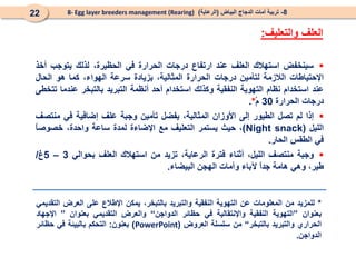 8
-
‫البياض‬ ‫الدجاج‬ ‫أمات‬ ‫تربية‬
(
‫الرعاية‬
)
8- Egg layer breeders management (Rearing)
22

‫سينخفض‬
‫استهالك‬
‫العلف‬
‫عند‬
‫ارتفاع‬
‫درجات‬
‫الحرارة‬
‫في‬
،‫الحظيرة‬
‫لذلك‬
‫يتوجب‬
‫أخذ‬
‫اإلحتياطات‬
‫الالزمة‬
‫لتأمين‬
‫درجات‬
‫الحرارة‬
،‫المثالية‬
‫بزيادة‬
‫سرعة‬
،‫الهواء‬
‫كما‬
‫هو‬
‫الحال‬
‫عند‬
‫استخدام‬
‫نظام‬
‫التهوية‬
‫النفقية‬
‫وكذلك‬
‫استخدام‬
‫أحد‬
‫أنظمة‬
‫التبريد‬
‫بالتبخر‬
‫عندما‬
‫تتخطى‬
‫درجات‬
‫الحرارة‬
30
ْ‫م‬
*
.

‫إذا‬
‫لم‬
‫تصل‬
‫الطيور‬
‫إلى‬
‫األوزان‬
،‫المثالية‬
‫يفضل‬
‫تأمين‬
‫وجبة‬
‫علف‬
‫إضافية‬
‫في‬
‫منتصف‬
‫الليل‬
(
Night snack
)
،
‫حيث‬
‫يستمر‬
‫التعليف‬
‫مع‬
‫اإلضاءة‬
‫لمدة‬
‫ساعة‬
،‫واحدة‬
ً
‫ا‬‫خصوص‬
‫في‬
‫الطقس‬
‫الحار‬
.

‫وجبة‬
‫منتصف‬
،‫الليل‬
‫أثناء‬
‫فترة‬
،‫الرعاية‬
‫تزيد‬
‫من‬
‫استهالك‬
‫العلف‬
‫بحوالي‬
3
–
5
‫غ‬
/
،‫طير‬
‫وهي‬
‫هامة‬
ً
‫ا‬‫جد‬
‫آلباء‬
‫وأمات‬
‫الهجن‬
‫البيضاء‬
.
‫العلف‬
‫والتعليف‬
:
*
‫للمزيد‬
‫من‬
‫المعلومات‬
‫عن‬
‫التهوية‬
‫النفقية‬
‫والتبريد‬
،‫بالتبخر‬
‫يمكن‬
‫اإلطالع‬
‫على‬
‫العرض‬
‫التقديمي‬
‫بعنوان‬
”
‫التهوية‬
‫النفقية‬
‫واإلنتقالية‬
‫في‬
‫حظائر‬
‫الدواجن‬
“
‫والعرض‬
‫التقديمي‬
‫بعنوان‬
”
‫اإلجهاد‬
‫الحراري‬
‫والتبريد‬
‫بالتبخر‬
“
‫من‬
‫سلسلة‬
‫العروض‬
(
PowerPoint
)
‫بعنون‬
:
‫التحكم‬
‫بالبيئة‬
‫في‬
‫حظائر‬
‫الدواجن‬
.
 