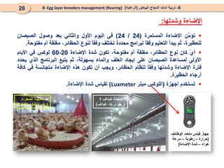 
‫َن‬
‫م‬‫تؤ‬
‫االضاءة‬
‫المستمرة‬
(
24
/
24
)
‫في‬
‫اليوم‬
‫األول‬
‫والثاني‬
‫بعد‬
‫وصول‬
‫الصيصان‬
‫لل‬
،‫حظيرة‬
‫ثم‬
‫يبدأ‬
‫التعتيم‬
ً
‫ا‬‫وفق‬
‫لبرامج‬
‫محددة‬
‫تختلف‬
ً
‫ا‬‫وفق‬
‫لنوع‬
،‫الحظائر‬
‫مغلقة‬
‫أم‬
‫مفتوحة‬
.

ً
‫ي‬‫أ‬
‫كان‬
‫نوع‬
،‫الحظائر‬
‫مغلقة‬
‫أم‬
،‫مفتوحة‬
‫تكون‬
‫شدة‬
‫اإل‬
‫ضاءة‬
20
-
60
‫لوكس‬
‫في‬
‫األ‬
‫يام‬
‫األولى‬
‫لمساعدة‬
‫الصيصان‬
‫على‬
‫إيجاد‬
‫العلف‬
‫والماء‬
‫بسهولة‬
،
‫ثم‬
‫يتبع‬
‫البرنامج‬
‫الذي‬
‫يحدد‬
‫فترة‬
‫اإلضاءة‬
‫وشدتها‬
ً
‫ا‬‫وفق‬
‫لنظام‬
،‫الحظائر‬
‫ويجب‬
‫أن‬
‫تكون‬
‫هذه‬
‫اإلضاءة‬
‫متجانسة‬
‫في‬
‫كافة‬
‫أرجاء‬
‫الحظيرة‬
.

‫تستخدم‬
‫أجهزة‬
(
‫اللوكس‬
‫ميتر‬
Luxmeter
)
‫لقياس‬
‫شدة‬
‫اإلضاءة‬
.
‫وشدتها‬ ‫اإلضاءة‬
:
8
-
‫البياض‬ ‫الدجاج‬ ‫أمات‬ ‫تربية‬
(
‫الرعاية‬
)
8- Egg layer breeders management (Rearing)
28
‫غباغب‬ ‫مدجنة‬
1
(
‫غباغب‬ ،‫درعا‬ ‫ريف‬
)
‫الصفراء‬ ‫المدجنة‬
(
‫الكسوة‬ ،‫دمشق‬ ‫ريف‬
)
‫قياس‬ ‫جهاز‬
‫الوظائف‬ ‫متعدد‬
(
‫حرارة‬
–
‫رطوبة‬
–
‫سرعة‬
‫هواء‬
–
‫اإلضاءة‬ ‫شدة‬
)
 