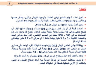 ‫تمهيد‬
:
8
-
‫البياض‬ ‫الدجاج‬ ‫أمات‬ ‫تربية‬
(
‫الرعاية‬
)
8- Egg layer breeders management (Rearing)
2

‫تتميز‬
‫أمات‬
‫الدجاج‬
‫المنتج‬
‫لبيض‬
،‫المائدة‬
‫بنوعيها‬
‫األبيض‬
،‫والبني‬
‫بصغر‬
‫حجمها‬
‫وخفة‬
‫وزنها‬
‫واستهالكها‬
‫المنخفض‬
،‫للعلف‬
‫مقارنة‬
‫بأمات‬
‫الفروج‬
(
‫الدجاج‬
‫الالحم‬
)
.

‫تتميز‬
ً
‫ا‬‫أيض‬
‫بغزارة‬
‫إنتاجها‬
‫من‬
‫البيض‬
‫طوال‬
‫فترة‬
‫اإلنتاج‬
.

‫أعدادها‬
‫قليلة‬
‫في‬
‫أي‬
،‫بلد‬
‫فعلى‬
‫سبيل‬
‫المثال‬
100
‫الف‬
‫أم‬
(
‫دجاجة‬
)
+
10
‫آالف‬
‫أب‬
(
‫ديك‬
)
‫تعطي‬
‫حوالي‬
10
‫مليون‬
‫دجاجة‬
‫منتجة‬
‫لبيض‬
،‫المائدة‬
‫وتضع‬
‫كل‬
‫واحدة‬
‫من‬
‫هذه‬
‫الدجاجات‬
‫حوالي‬
300
-
350
‫بيضة‬
‫في‬
‫الموسم‬
،‫اإلنتاجي‬
‫الذي‬
‫يمتد‬
‫حوالي‬
‫السنة‬
‫والنصف‬
!
‫النتيجة‬
=
3
–
3.5
‫مليار‬
‫بيضة‬
‫مائدة‬
!
،
‫أي‬
‫حوالي‬
2
–
2.2
‫مليار‬
‫بيضة‬
‫في‬
‫السنة‬
‫الواحدة‬
!

ً
‫ا‬‫ووفق‬
‫للمجلس‬
‫العالمي‬
‫للبيض‬
(
IEC
)
‫بلغ‬
‫متوسط‬
‫استهالك‬
‫الفرد‬
‫الواحد‬
‫على‬
‫مستوى‬
‫العالم‬
‫من‬
‫البيض‬
‫عام‬
2018
‫حوالي‬
161
‫بيضة‬
‫في‬
،‫السنة‬
‫لذلك‬
‫وبحسبة‬
،‫بسيطة‬
100
‫الف‬
‫أم‬
‫بالسنة‬
‫قد‬
‫تكفي‬
ً
‫ا‬‫بلد‬
‫عدد‬
‫سكانه‬
‫حوالي‬
12
–
13
‫مليون‬
‫نسمة‬
.

‫للمقارنة‬
،‫فقط‬
‫ذات‬
‫البلد‬
‫سيحتاج‬
‫إلى‬
‫حوالي‬
2
–
2.5
‫مليون‬
‫أم‬
‫من‬
‫أمات‬
‫الفروج‬
!

‫ال‬
‫يوجد‬
‫اختالفات‬
‫اساسية‬
‫في‬
‫طريقة‬
‫التربية‬
‫بين‬
‫أمات‬
‫الدجاج‬
‫األبيض‬
‫أو‬
،‫البني‬
‫باستثناء‬
‫أن‬
‫األولى‬
‫شهيتها‬
‫ضعيفة‬
‫في‬
‫استهالك‬
‫العلف‬
.
 