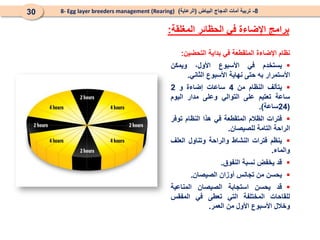 8
-
‫البياض‬ ‫الدجاج‬ ‫أمات‬ ‫تربية‬
(
‫الرعاية‬
)
8- Egg layer breeders management (Rearing)
30
‫نظام‬
‫اإلضاءة‬
‫الم‬
‫تقطعة‬
‫في‬
‫بداية‬
‫التحضين‬
:

‫يستخدم‬
‫في‬
‫األسبوع‬
،‫األول‬
‫ويمكن‬
‫األستمرار‬
‫به‬
‫حتى‬
‫نهاية‬
‫األسبوع‬
‫الثاني‬
.

‫يتألف‬
‫النظام‬
‫من‬
4
‫ساعات‬
‫إضاءة‬
‫و‬
2
‫ساعة‬
‫تعتيم‬
‫على‬
‫التوالي‬
‫وعلى‬
‫مدار‬
‫اليوم‬
(
24
‫ساعة‬
)
.

‫فترات‬
‫الظالم‬
‫المتقطعة‬
‫في‬
‫هذا‬
‫النظام‬
‫توفر‬
‫الراحة‬
‫التامة‬
‫لل‬
‫صيصان‬
.

‫ينظم‬
‫فترات‬
‫النشاط‬
‫والراحة‬
‫وتناول‬
‫العلف‬
‫والماء‬
.

‫قد‬
‫يخفض‬
‫نسبة‬
‫النفوق‬
.

‫يحسن‬
‫من‬
‫تجانس‬
‫أوزان‬
‫الصيصان‬
.

‫قد‬
‫يحسن‬
‫استجابة‬
‫الصيصان‬
‫المناعية‬
‫للقاحات‬
‫المختلفة‬
‫التي‬
‫تعطى‬
‫في‬
‫المفقس‬
‫وخالل‬
‫األسبوع‬
‫األول‬
‫من‬
‫العمر‬
.
‫المغلقة‬ ‫الحظائر‬ ‫في‬ ‫اإلضاءة‬ ‫برامج‬
:
 