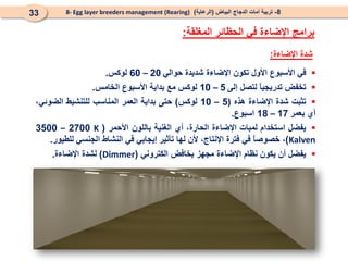 8
-
‫البياض‬ ‫الدجاج‬ ‫أمات‬ ‫تربية‬
(
‫الرعاية‬
)
8- Egg layer breeders management (Rearing)
33
‫المغلقة‬ ‫الحظائر‬ ‫في‬ ‫اإلضاءة‬ ‫برامج‬
:

‫في‬
‫األسبوع‬
‫األول‬
‫تكون‬
‫اإلضاءة‬
‫شديدة‬
‫حوالي‬
20
–
60
‫لوكس‬
.

‫تخفض‬
ً
‫ا‬‫تدريجي‬
‫لتصل‬
‫إلى‬
5
–
10
‫لوكس‬
‫مع‬
‫بداية‬
‫األسبوع‬
‫الخامس‬
.

‫تثبت‬
‫شدة‬
‫اإلضاءة‬
‫هذه‬
(
5
–
10
‫لوكس‬
)
‫حتى‬
‫بداية‬
‫العمر‬
‫المناسب‬
‫للتنشيط‬
،‫الضوئي‬
‫أي‬
‫بعمر‬
17
–
18
‫اسبوع‬
.

‫يفضل‬
‫استخدام‬
‫لمبات‬
‫اإلضاءة‬
،‫الحارة‬
‫أي‬
‫الغنية‬
‫باللون‬
‫األحمر‬
(
K
2700
–
3500
Kalven
)
،
ً
‫ا‬‫خصوص‬
‫في‬
‫فترة‬
،‫اإلنتاج‬
‫ألن‬
‫لها‬
‫تأثير‬
‫إيجابي‬
‫في‬
‫النشاط‬
‫الجنسي‬
‫للطيور‬
.

‫يفضل‬
‫أن‬
‫يكون‬
‫نظام‬
‫اإلضاءة‬
‫مجهز‬
‫بخافض‬
‫الكتروني‬
(
Dimmer
)
‫لشدة‬
‫اإلضاءة‬
.
‫اإلضاءة‬ ‫شدة‬
:
 