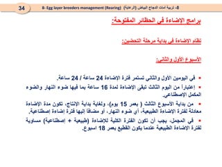 8
-
‫البياض‬ ‫الدجاج‬ ‫أمات‬ ‫تربية‬
(
‫الرعاية‬
)
8- Egg layer breeders management (Rearing)
34
‫نظام‬
‫اإلضاءة‬
‫في‬
‫بداية‬
‫مرحلة‬
‫التحضين‬
:
‫األسبوع‬
‫األول‬
‫والثاني‬
:

‫في‬
‫اليومين‬
‫األول‬
‫والثاني‬
‫تستمر‬
‫فترة‬
‫اإلضاءة‬
24
‫ساعة‬
/
24
‫ساعة‬
.

ً
‫ا‬‫إعتبار‬
‫من‬
‫اليوم‬
‫الثالث‬
‫تبقى‬
‫اإلضاءة‬
‫لمدة‬
16
‫ساعة‬
‫بما‬
‫فيها‬
‫ضوء‬
‫النهار‬
‫والضوء‬
‫المكمل‬
‫اإلصطناعي‬
.

‫من‬
‫بداية‬
‫األسبوع‬
‫الثالث‬
(
‫بعمر‬
15
‫يوم‬
)
،
‫ولغاية‬
‫بداية‬
،‫اإلنتاج‬
‫تكون‬
‫مدة‬
‫اإلضاءة‬
‫معادلة‬
‫لفترة‬
‫اإلضاءة‬
،‫الطبيعية‬
‫أي‬
‫ضوء‬
،‫النهار‬
‫أو‬
ً
‫ا‬‫مضاف‬
‫إليها‬
‫فترة‬
‫إضاءة‬
‫إصطناعية‬
.

‫في‬
،‫المجمل‬
‫يجب‬
‫أن‬
‫تكون‬
‫الفترة‬
‫الكلية‬
‫لإلضاءة‬
(
‫طبيعية‬
+
‫إصطناعية‬
)
‫مساوية‬
‫لفترة‬
‫اإلضاءة‬
‫الطبيعية‬
‫عندما‬
‫يكون‬
‫القطيع‬
‫بعمر‬
18
‫اسبوع‬
.
‫المفتوحة‬ ‫الحظائر‬ ‫في‬ ‫اإلضاءة‬ ‫برامج‬
:
 