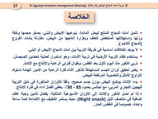 ‫الخالصة‬
8
-
‫البياض‬ ‫الدجاج‬ ‫أمات‬ ‫تربية‬
(
‫الرعاية‬
)
8- Egg layer breeders management (Rearing)
37

‫تتميز‬
‫أمات‬
‫الدجاج‬
‫المنتج‬
‫لبيض‬
،‫المائدة‬
‫بنوعيها‬
‫األبيض‬
،‫والبني‬
‫بصغر‬
‫حجمها‬
‫وخفة‬
‫وزنها‬
‫واستهالكها‬
‫المنخفض‬
‫للعلف‬
‫وبغزارة‬
‫إنتاجها‬
‫من‬
،‫البيض‬
‫مقارنة‬
‫بأمات‬
‫الفروج‬
(
‫الدجاج‬
‫الالحم‬
)
.

‫ال‬
‫يوجد‬
‫اختالفات‬
‫أساسية‬
‫في‬
‫طريقة‬
‫التربية‬
‫بين‬
‫أمات‬
‫الدجاج‬
‫األبيض‬
‫أو‬
‫البني‬
.


‫تربى‬
‫الذكور‬
‫منذ‬
‫اليوم‬
‫األول‬
‫بعد‬
،‫الفقس‬
‫وطوال‬
‫فترتي‬
‫الرعاية‬
‫واإلنتاج‬
‫مع‬
‫اإلناث‬
.

‫يع‬
‫تبر‬
‫تحقيق‬
‫أوزان‬
‫الجسم‬
‫المستهدفة‬
‫للذكور‬
‫أثناء‬
‫فترة‬
‫الرعاية‬
‫من‬
‫األمور‬
‫الهامة‬
‫لسلوك‬
‫التزاوج‬
‫األمثل‬
‫و‬
‫ال‬
‫خصوبة‬
‫المرتفعة‬
‫للبيض‬
.

‫بدء‬
‫اإلناث‬
‫بوضع‬
‫البيض‬
‫ب‬
‫وزن‬
‫جسم‬
‫صحيح‬
،
ً
‫ا‬‫وفق‬
‫لألوزان‬
‫المذكورة‬
‫في‬
‫دليل‬
‫التربية‬
‫للهجين‬
‫التجاري‬
،‫المربى‬
‫مع‬
‫تجانس‬
‫بحدود‬
85
-
90
٪
،
‫يعطي‬
‫أفضل‬
‫أداء‬
‫في‬
‫فترة‬
‫اإلنتاج‬
.

‫إذا‬
‫لم‬
‫تصل‬
‫الذكور‬
‫واإلناث‬
‫إلى‬
‫األوزان‬
‫األسبوعية‬
،‫المثالية‬
‫يفضل‬
‫تأمين‬
‫وجبة‬
‫علف‬
‫إضافية‬
‫في‬
‫منتصف‬
‫الليل‬
(
Night snack
)
،
‫حيث‬
‫يستمر‬
‫التعليف‬
‫مع‬
‫اإلضاءة‬
‫لمدة‬
‫ساعة‬
،‫واحدة‬
ً
‫ا‬‫خصوص‬
‫في‬
‫الطقس‬
‫الحار‬
.
 