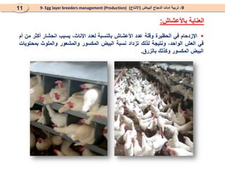 9
-
‫البياض‬ ‫الدجاج‬ ‫أمات‬ ‫تربية‬
(
‫اإلنتاج‬
)
9- Egg layer breeders management (Production)
11
‫باألعشاش‬ ‫العناية‬
:

‫اإلزدحام‬
‫في‬
‫الحظيرة‬
‫وقلة‬
‫عدد‬
‫األعشاش‬
‫بالنسبة‬
‫لعدد‬
،‫اإلناث‬
‫يسبب‬
‫انحشار‬
‫أكثر‬
‫من‬
‫أم‬
‫في‬
‫العش‬
،‫الواحد‬
‫ونتيجة‬
‫لذلك‬
‫تزداد‬
‫نسبة‬
‫البيض‬
‫المكسور‬
‫والمشعور‬
‫والملوث‬
‫بمحتويات‬
‫البيض‬
‫المكسور‬
‫وكذلك‬
‫بالزرق‬
.
 