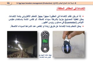 ‫المغلقة‬ ‫الحظائر‬ ‫في‬ ‫اإلضاءة‬
:
9
-
‫البياض‬ ‫الدجاج‬ ‫أمات‬ ‫تربية‬
(
‫اإلنتاج‬
)
9- Egg layer breeders management (Production)
15

‫إذا‬
‫لم‬
‫يكن‬
‫نظام‬
‫اإلضاءة‬
‫في‬
‫الحظيرة‬
ً
‫ا‬‫مجهز‬
‫بجهاز‬
‫للتحكم‬
‫األلكتروني‬
‫بشدة‬
،‫اإلضاءة‬
‫يمكن‬
‫تغطية‬
‫المصابيح‬
ً
‫ا‬‫جزئي‬
‫بأشرطة‬
‫سوداء‬
،‫الصقة‬
‫ثم‬
‫تقاس‬
‫الشدة‬
‫باستخدام‬
‫مقياس‬
‫اللوكس‬
(
Luxmeter
)
‫في‬
‫مستوى‬
‫رؤوس‬
‫الطيور‬
.

‫يمكن‬
‫التحكم‬
‫بشدة‬
‫اإلضاءة‬
‫عن‬
‫طريق‬
‫زيادة‬
‫أو‬
‫إنقاص‬
‫عدد‬
‫الشرائط‬
‫السوداء‬
‫الالصقة‬
.
‫مع‬ ‫المهام‬ ‫متعدد‬ ‫جهاز‬
‫اإلضاءة‬ ‫شدة‬ ‫قياس‬
 
