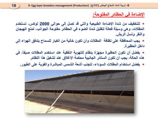 
‫للتخفيف‬
‫من‬
‫شدة‬
‫اإلضاءة‬
‫الطبيعية‬
‫والتي‬
‫قد‬
‫تصل‬
‫إلى‬
‫حوالي‬
2000
،‫لوكس‬
‫تستخدم‬
،‫المظالت‬
‫و‬
‫هي‬
‫وسيلة‬
‫فعالة‬
‫لتقليل‬
‫شدة‬
‫الضوء‬
‫في‬
‫الحظائر‬
‫مفتوح‬
‫ة‬
‫الجوانب‬
،
‫لمنع‬
‫الهيجان‬
‫والنقر‬
‫ونسل‬
‫الريش‬
.

‫يجب‬
‫الم‬
‫حافظ‬
‫ة‬
‫ع‬
‫لى‬
‫نظ‬
‫ا‬
‫فة‬
‫المظالت‬
‫و‬
‫أن‬
‫تكون‬
‫خالية‬
‫من‬
‫الغبار‬
‫للسماح‬
‫بتدفق‬
‫الهواء‬
‫إلى‬
‫داخل‬
‫الحظيرة‬
.

‫يفضل‬
‫أن‬
‫تكون‬
‫الحظيرة‬
‫مجهزة‬
‫بنظام‬
‫للتهوية‬
‫النفقية‬
‫عند‬
‫استخدم‬
‫المظالت‬
،ً
‫ا‬‫صيف‬
‫في‬
‫هذه‬
‫الحالة‬
،
‫يجب‬
‫أن‬
‫تكون‬
‫الستائر‬
‫الجانبية‬
‫محكمة‬
‫اإلغالق‬
‫عند‬
‫تشغيل‬
‫هذا‬
‫النظام‬
.

‫يفضل‬
‫ا‬
‫ستخدام‬
‫المظالت‬
،‫السوداء‬
‫ل‬
‫تجنب‬
‫أشعة‬
‫الشمس‬
‫المباشرة‬
‫و‬
‫القوية‬
‫على‬
‫الطيور‬
.
‫المفتوحة‬ ‫الحظائر‬ ‫في‬ ‫اإلضاءة‬
:
9
-
‫البياض‬ ‫الدجاج‬ ‫أمات‬ ‫تربية‬
(
‫اإلنتاج‬
)
9- Egg layer breeders management (Production)
18
 