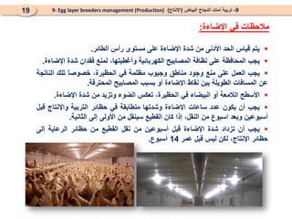
‫يتم‬
‫قياس‬
‫الحد‬
‫األدنى‬
‫من‬
‫شدة‬
‫اإل‬
‫ض‬
‫ا‬
‫ء‬
‫ة‬
‫على‬
‫مستوى‬
‫رأس‬
‫الطائر‬
.

‫يجب‬
‫المحافظة‬
‫على‬
‫نظافة‬
‫المصابيح‬
‫الكهربائية‬
‫وأغطي‬
،‫تها‬
‫لمنع‬
‫فقدان‬
‫شدة‬
‫اإل‬
‫ضاءة‬
.

‫يجب‬
‫العمل‬
‫على‬
‫منع‬
‫وجود‬
‫مناطق‬
‫وجيوب‬
‫مظلمة‬
‫في‬
،‫الحظيرة‬
ً
‫ا‬‫خصوص‬
‫تلك‬
‫الناتجة‬
‫عن‬
‫المساف‬
‫ات‬
‫الطويلة‬
‫بين‬
‫نقاط‬
‫اإلضاءة‬
‫أو‬
‫بسبب‬
‫المصابيح‬
‫المحترقة‬
.

‫األسطح‬
‫الالمعة‬
‫أو‬
‫البيضاء‬
‫في‬
،‫الحظيرة‬
‫تعكس‬
‫الضوء‬
‫وتزيد‬
‫من‬
‫شدة‬
‫اإل‬
‫ضاءة‬
.

‫يجب‬
‫أن‬
‫يكون‬
‫عدد‬
‫ساعات‬
‫اإلضاءة‬
‫وشدتها‬
‫م‬
‫ت‬
‫طابقة‬
‫في‬
‫حظائر‬
‫التربية‬
‫واإلنتاج‬
‫قبل‬
‫أسبوعين‬
‫وبعد‬
‫اسبوع‬
‫من‬
،‫النقل‬
‫إذا‬
‫كان‬
‫القطيع‬
‫سينقل‬
‫من‬
‫األولى‬
‫إلى‬
‫الثانية‬
.

‫يجب‬
‫أن‬
‫تزداد‬
‫شدة‬
‫اإل‬
‫ضاءة‬
‫قبل‬
‫أسبوعين‬
‫من‬
‫نقل‬
‫القطيع‬
‫من‬
‫حظائر‬
‫الرعاية‬
‫إلى‬
‫حظائر‬
،‫اإلنتاج‬
‫لكن‬
‫ليس‬
‫قبل‬
‫عمر‬
14
‫أسبوع‬
.
‫اإلضاءة‬ ‫في‬ ‫مالحظات‬
:
9
-
‫البياض‬ ‫الدجاج‬ ‫أمات‬ ‫تربية‬
(
‫اإلنتاج‬
)
9- Egg layer breeders management (Production)
19
 