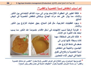 9
-
‫البياض‬ ‫الدجاج‬ ‫أمات‬ ‫تربية‬
(
‫اإلنتاج‬
)
9- Egg layer breeders management (Production)
26
‫أهم‬
‫أسباب‬
‫انخفاض‬
‫نسبة‬
‫الخصوبة‬
‫والفقس‬
*
:

‫كثافة‬
‫الطيور‬
‫في‬
،‫الحظيرة‬
‫فاإلزدحام‬
‫يؤدي‬
‫إلى‬
‫سوء‬
‫التناغم‬
‫اإلجتماعي‬
‫بين‬
‫الذكور‬
،‫واإلناث‬
‫مما‬
‫يؤثر‬
‫على‬
‫عدد‬
‫مرات‬
‫الجماع‬
‫وبالتالي‬،
‫تنخفض‬
‫الخصوبة‬
‫في‬
‫البيض‬
‫المنتج‬
.

‫وجود‬
‫الطفيليات‬
،‫الخارجية‬
‫مثل‬
‫قمل‬
،‫الدجاج‬
‫يعيق‬
‫عمليات‬
‫التزاوج‬
‫بين‬
‫الذكور‬
‫واإلناث‬
.

‫الفرشة‬
‫الرطبة‬
‫تسبب‬
‫اإللتهابات‬
‫في‬
‫أسفل‬
،‫األقدام‬
ً
‫ا‬‫خصوص‬
‫عند‬
‫الذكور‬
‫مما‬
‫يسبب‬
‫ابتعاد‬
‫هذه‬
‫األخيرة‬
‫عن‬
‫اإلناث‬
.

‫كذلك‬
‫األمراض‬
،‫المختلفة‬
‫مهما‬
‫كانت‬
،‫بسيطة‬
‫فإنها‬
‫تؤدي‬
‫إلى‬
‫ضعف‬
‫في‬
‫نشاط‬
‫التزاوج‬
‫عند‬
،‫الجنسين‬
‫والنتيجة‬
‫هي‬
‫انخفاض‬
‫نسبة‬
‫الخصوبة‬
‫وارتفاع‬
‫في‬
‫نفوق‬
‫األجنة‬
‫في‬
‫البيض‬
‫أثناء‬
‫التحضين‬
.
*
‫رقم‬ ‫التقديمي‬ ‫العرض‬ ‫على‬ ‫اإلطالع‬ ‫يرجى‬ ،‫الموضوع‬ ‫بهذا‬ ‫للتوسع‬
5
‫بعنوان‬
”
‫الخصوبة‬ ‫مشاكل‬ ‫عن‬ ‫التقصي‬
‫والفقس‬
“
‫بعنوان‬ ‫التقديمية‬ ‫العروض‬ ‫سلسلة‬ ‫من‬
”
‫الدجاج‬ ‫بيض‬ ‫وفقس‬ ‫حضن‬ ‫في‬ ‫الحديثة‬ ‫التطبيقات‬
“
.
‫مخصبة‬ ‫مخصبة‬ ‫غير‬
 