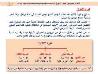 9
-
‫البياض‬ ‫الدجاج‬ ‫أمات‬ ‫تربية‬
(
‫اإلنتاج‬
)
9- Egg layer breeders management (Production)
2
‫اإلنتاج‬ ‫فترة‬
:

‫توزع‬
‫فترة‬
‫اإلنتاج‬
‫عند‬
‫أمات‬
‫الدجاج‬
‫المنتج‬
‫لبيض‬
‫المائدة‬
‫إلى‬
‫عدة‬
،‫مراحل‬
ً
‫ا‬‫وفق‬
‫للعمر‬
‫ونسبة‬
‫اإلنتاج‬
‫اليومي‬
‫من‬
‫البيض‬
.

‫تختلف‬
‫هذه‬
‫المراحل‬
‫فيما‬
‫بينها‬
‫باختالف‬
‫تركيب‬
‫الخلطات‬
‫العلفية‬
‫التي‬
‫تقدم‬
،‫للقطيع‬
‫حيث‬
‫تنخفض‬
‫نسبة‬
‫البروتين‬
‫والحموض‬
‫األمينية‬
‫األساسية‬
‫في‬
‫الخلطات‬
‫العلفية‬
‫كلما‬
‫تقدم‬
‫القطيع‬
‫بالعمر‬
‫وانخفضت‬
‫نسبة‬
‫اإلنتاج‬
‫من‬
‫البيض‬
.

‫على‬
‫العكس‬
‫من‬
‫تقليل‬
‫نسب‬
‫كل‬
‫من‬
‫البروتين‬
‫والحموض‬
‫األمينية‬
،‫األساسية‬
‫تزاد‬
‫نسبة‬
‫الكالسيوم‬
‫في‬
‫هذه‬
‫الخلطات‬
‫مع‬
‫انخفاض‬
‫نسبة‬
‫اإلنتاج‬
‫من‬
‫البيض‬
‫وتقدم‬
‫القطيع‬
‫بالعمر‬
.
‫اإلنتاج‬ ‫فترة‬
*
‫األولى‬ ‫المرحلة‬
:
19
–
40
‫أسبوع‬
5
%
-
‫من‬ ‫أعلى‬
90
%
‫الثانية‬ ‫المرحلة‬
:
41
–
60
‫أسبوع‬
‫من‬ ‫أقل‬
90
%
-
80
%
‫الثالثة‬ ‫المرحلة‬
:
61
–
‫النهاية‬
‫من‬ ‫أقل‬
80
%
‫القطيع‬ ‫عمر‬
:
‫اإلنتاج‬ ‫نسبة‬
:
*
‫مرتفعة‬ ‫اإلنتاج‬ ‫نسبة‬ ‫استمرت‬ ‫إذا‬
(
80
%
‫أكثر‬ ‫أو‬
)
‫عمر‬ ‫بعد‬
60
‫النهاية‬ ‫حتى‬ ‫الثانية‬ ‫المرحلة‬ ‫تتابع‬ ‫أسبوع‬
.
 