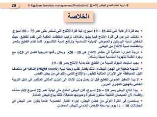 
‫بعد‬
‫فترة‬
‫الرعاية‬
‫التي‬
‫تمتد‬
18
–
19
،‫أسبوع‬
‫تبدأ‬
‫فترة‬
‫اإلنتاج‬
‫التي‬
‫تستمر‬
‫حتى‬
‫عمر‬
75
–
80
‫أسبوع‬
.

‫تختلف‬
‫المراحل‬
‫في‬
‫فترة‬
‫اإلنتاج‬
‫فيما‬
‫بينها‬
‫باختالف‬
‫تركيب‬
‫الخلطات‬
‫العلفية‬
‫التي‬
‫تقدم‬
،‫للقطيع‬
‫حيث‬
‫تنخفض‬
‫نسبة‬
‫البروتين‬
‫والحموض‬
‫األمينية‬
‫األساسية‬
‫وترتفع‬
‫نسبة‬
،‫الكالسيوم‬
‫كلما‬
‫تقدم‬
‫القطيع‬
‫بالعمر‬
‫وانخفضت‬
‫نسبة‬
‫اإلنتاج‬
‫من‬
‫البيض‬
.

‫درجة‬
‫الحرارة‬
‫المثالية‬
‫في‬
‫حظائر‬
‫اإلنتاج‬
‫هي‬
18
-
20
،ْ‫م‬
‫ويمكن‬
‫رفعها‬
ً
‫ا‬‫تدريجي‬
‫لتصل‬
‫إلى‬
25
،ْ‫م‬
‫مع‬
‫وجود‬
‫أنظمة‬
‫للتهوية‬
‫المناسبة‬
ً
‫ا‬‫صيف‬
ً
‫ء‬‫وشتا‬
.

‫يجب‬
‫استبعاد‬
‫الديوك‬
‫السيئة‬
‫من‬
‫القطيع‬
‫عند‬
‫بداية‬
‫اإلنتاج‬
‫بعمر‬
18
-
19
.

‫الشهية‬
‫ضعيفة‬
‫في‬
‫الهجن‬
،‫البيضاء‬
‫لذلك‬
‫يفضل‬
‫تقديم‬
‫وجبة‬
‫ليلية‬
(
Night snack
)
‫إضافية‬
‫في‬
‫منتصف‬
،‫الليل‬
‫للمحافظة‬
‫على‬
‫األوزان‬
‫المثالية‬
،‫للطيور‬
‫واإلنتاج‬
‫الكمي‬
‫والنوعي‬
‫من‬
‫بيض‬
‫الفقس‬
.

‫ال‬
‫يبدأ‬
‫التحفيز‬
‫الضوئي‬
‫للقطيع‬
‫قبل‬
‫أن‬
‫يصل‬
‫وزن‬
‫اإلناث‬
‫إلى‬
‫الوزن‬
‫المثالي‬
‫المذكور‬
‫في‬
‫دليل‬
‫التربية‬
‫الخاص‬
‫بالهجين‬
‫التجاري‬
‫المربى‬
.

‫يبدأ‬
‫إنتاج‬
‫البيض‬
‫بعمر‬
19
–
20
،‫أسبوع‬
‫لكن‬
‫البيض‬
‫المنتج‬
‫حتى‬
‫نهاية‬
‫عمر‬
22
‫أسبوع‬
‫اليتم‬
‫حضنه‬
،‫وفقسه‬
‫ألن‬
‫الصيصان‬
‫الناتجة‬
‫ستكون‬
‫صغيرة‬
‫وحيويتها‬
،‫ضعيفة‬
‫لذلك‬
‫يباع‬
‫كبيض‬
‫المائدة‬
.

‫يستحسن‬
‫في‬
‫الفترة‬
‫األولى‬
‫من‬
‫حضن‬
،‫البيض‬
‫إجراء‬
‫اختبار‬
‫الخصوبة‬
‫عندما‬
‫يكون‬
‫عمر‬
‫البيض‬
‫في‬
‫الحضانات‬
10
–
11
،‫يوم‬
‫بواسطة‬
‫الفحص‬
‫الضوئي‬
‫للبيض‬
‫المحضن‬
.
9
-
‫البياض‬ ‫الدجاج‬ ‫أمات‬ ‫تربية‬
(
‫اإلنتاج‬
)
9- Egg layer breeders management (Production)
29
‫الخالصة‬
 