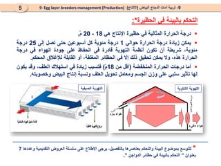 
‫درجة‬
‫الحرارة‬
‫المثالية‬
‫في‬
‫حظيرة‬
‫اإلنتاج‬
‫هي‬
18
-
20
ْ‫م‬
.

‫يمكن‬
‫زيادة‬
‫درجة‬
‫ال‬
‫حرارة‬
‫حوالي‬
1
‫درجة‬
‫مئوية‬
‫كل‬
‫أسبوعين‬
‫حتى‬
‫تصل‬
‫إلى‬
25
‫درجة‬
،‫مئوية‬
‫شريطة‬
‫أن‬
‫تكون‬
‫أنظمة‬
‫التهوية‬
‫قادرة‬
‫في‬
‫الحفاظ‬
‫على‬
‫جودة‬
‫الهواء‬
‫في‬
‫درج‬
‫ة‬
‫الحرارة‬
‫هذه‬
،
‫وال‬
‫يمكن‬
‫تحقيق‬
‫ذلك‬
‫إال‬
‫في‬
‫الحظائر‬
،‫المغلقة‬
‫أو‬
‫القابلة‬
‫لإلغالق‬
‫المحكم‬
.

‫أما‬
‫درجات‬
‫ال‬
‫حرارة‬
‫المنخفضة‬
(
‫أقل‬
‫من‬
18
ْ‫م‬
)
‫فتسبب‬
‫زيادة‬
‫ف‬
‫ي‬
‫استهالك‬
،‫العلف‬
‫وقد‬
‫يكون‬
‫لها‬
‫تأثير‬
‫سلبي‬
‫على‬
‫وزن‬
‫الجسم‬
‫ومعامل‬
‫تحويل‬
‫العلف‬
‫ونسبة‬
‫إنتاج‬
‫البيض‬
‫وخصوبته‬
.
‫التحكم‬
‫الحظيرة‬ ‫في‬ ‫بالبيئة‬
*
:
9
-
‫البياض‬ ‫الدجاج‬ ‫أمات‬ ‫تربية‬
(
‫اإلنتاج‬
)
9- Egg layer breeders management (Production)
5
*
‫وعددها‬ ‫التقديمية‬ ‫العروض‬ ‫سلسلة‬ ‫على‬ ‫اإلطالع‬ ‫يرجى‬ ،‫بالتفصيل‬ ‫بعناصرها‬ ‫والتحكم‬ ‫البيئة‬ ‫بموضوع‬ ‫للتوسع‬
7
‫بعنوان‬
”
‫الدواجن‬ ‫حظائر‬ ‫في‬ ‫بالبيئة‬ ‫التحكم‬
”
.
‫دافيء‬ ‫هواء‬
‫بارد‬ ‫هواء‬
‫الشتوية‬ ‫التهوية‬
‫الصيفية‬ ‫التهوية‬
 