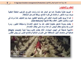 9
-
‫البياض‬ ‫الدجاج‬ ‫أمات‬ ‫تربية‬
(
‫اإلنتاج‬
)
9- Egg layer breeders management (Production)
6
‫والتعليف‬ ‫العلف‬
:

‫اليوجد‬
‫تغذية‬
،‫منفصلة‬
‫كما‬
‫هو‬
‫الحال‬
‫عند‬
‫آباء‬
‫وأمات‬
،‫الفروج‬
‫فتركيب‬
‫الخلطة‬
‫العلفية‬
‫موحد‬
‫سواء‬
‫للذكور‬
‫أم‬
‫لإلناث‬
‫في‬
‫فترة‬
،‫اإلنتاج‬
ً
‫ا‬‫ووفق‬
‫للمراحل‬
‫المختلفة‬
.

‫كما‬
‫ال‬
‫يوجد‬
‫تقنين‬
‫لكميات‬
‫العلف‬
‫التي‬
‫يتناولها‬
،‫القطيع‬
‫حيث‬
‫يتم‬
‫التعليف‬
‫عدة‬
‫مرات‬
‫في‬
،‫اليوم‬
‫وتتناول‬
‫الطيور‬
‫العلف‬
ً
‫ا‬‫وفق‬
‫للشهية‬
(
Ad-libitum
)
.

‫يفضل‬
‫جدولة‬
‫تشغيل‬
‫خطوط‬
‫العلف‬
‫عند‬
‫بدأ‬
‫تشغيل‬
‫اإلضاءة‬
‫و‬
‫استيقاظ‬
‫الطيور‬
،
‫ومرة‬
‫أخرى‬
‫بعد‬
‫وضع‬
‫معظم‬
‫البيض‬
،
‫ثم‬
‫عدة‬
‫مرات‬
‫حتى‬
‫إيقاف‬
‫اإلضاءة‬
.

‫الشهية‬
‫ضعيفة‬
‫في‬
‫الهجن‬
،‫البيضاء‬
‫لذلك‬
‫يفضل‬
‫تقديم‬
‫وجبة‬
‫ليلية‬
(
Night snack
)
‫إضافية‬
‫في‬
‫منتصف‬
،‫الليل‬
‫للمحافظة‬
‫على‬
‫األوزان‬
‫المثالية‬
‫واإلنتاج‬
‫الغزير‬
‫من‬
‫بيض‬
‫الفقس‬
.
‫البنفسجية‬ ‫المدجنة‬
‫دمشق‬ ‫ريف‬
(
‫الكسوة‬
)
 