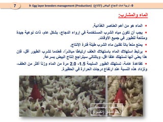 
‫الماء‬
‫هو‬
‫من‬
‫أهم‬
‫العناصر‬
‫الغذائية‬
.

‫يجب‬
‫أن‬
‫تكون‬
‫مياه‬
‫الشرب‬
‫المستخدمة‬
‫في‬
‫إرواء‬
،‫الدجاج‬
‫بشكل‬
،‫عام‬
‫ذات‬
‫نوعية‬
‫جيدة‬
‫و‬
‫متاحة‬
‫للطيور‬
‫في‬
‫جميع‬
‫األوقات‬
.

‫يمنع‬
ً
‫ا‬‫منع‬
ً
‫ا‬‫بات‬
‫تقنين‬
‫ماء‬
‫الشرب‬
‫طيلة‬
‫فترة‬
‫اإلنتاج‬
.

‫يرتبط‬
‫استهالك‬
‫الم‬
‫اء‬
‫باستهالك‬
‫العلف‬
‫ًا‬
‫ط‬‫ارتبا‬
‫ًا‬
‫ر‬‫مباش‬
،
‫فعندما‬
‫تشرب‬
‫الطيور‬
،‫أقل‬
‫ف‬
‫إن‬
‫ه‬
‫ذا‬
‫يعني‬
‫أنها‬
‫تستهلك‬
‫ًا‬
‫ف‬‫عل‬
،‫اقل‬
‫وبالتالي‬
‫س‬
‫يتراجع‬
‫إنتاج‬
‫البيض‬
‫بسرعة‬
.

‫كقاعدة‬
،‫عامة‬
‫تستهلك‬
‫الطيور‬
‫السليمة‬
1.5
-
2.0
‫مر‬
‫ة‬
‫من‬
‫الماء‬
ً
‫ا‬‫وزن‬
‫أكثر‬
‫من‬
‫العلف‬
،
‫و‬
‫تزداد‬
‫هذه‬
‫النسبة‬
‫عند‬
‫ارتفاع‬
‫درجات‬
‫الحرارة‬
‫في‬
‫الحظيرة‬
.
9
-
‫البياض‬ ‫الدجاج‬ ‫أمات‬ ‫تربية‬
(
‫اإلنتاج‬
)
9- Egg layer breeders management (Production)
7
‫والمشارب‬ ‫الماء‬
:
‫البنفسجية‬ ‫المدجنة‬
‫دمشق‬ ‫ريف‬
(
‫الكسوة‬
)
 