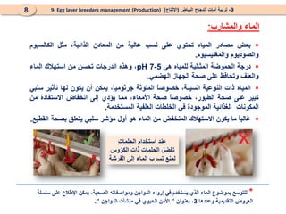 
‫بعض‬
‫مصادر‬
‫المياه‬
‫تحتوي‬
‫على‬
‫نسب‬
‫عالية‬
‫من‬
‫المعادن‬
‫الذائبة‬
،
‫مثل‬
‫الكالسيوم‬
‫والصوديوم‬
‫والمغنيسيوم‬
.

‫درجة‬
‫الحموضة‬
‫المثالية‬
‫للمياه‬
‫هي‬
5
-
7
pH
،
‫وهذه‬
‫الدرجات‬
‫تحسن‬
‫من‬
‫استهالك‬
‫الماء‬
‫و‬
‫العلف‬
‫وتحافظ‬
‫على‬
‫صحة‬
‫الجهاز‬
‫الهضمي‬
.

‫المياه‬
‫ذات‬
‫النوعية‬
،‫السيئة‬
ً
‫ا‬‫خصوص‬
‫الملوثة‬
،ً
‫ا‬‫جرثومي‬
‫يمكن‬
‫أن‬
‫يكون‬
‫لها‬
‫تأثير‬
‫سلبي‬
‫كبير‬
‫على‬
‫صحة‬
،‫الطيور‬
ً
‫ا‬‫خصوص‬
‫صحة‬
،‫األمعاء‬
‫مما‬
‫يؤدي‬
‫إلى‬
‫انخفاض‬
‫االستفادة‬
‫من‬
‫ال‬
‫مكونات‬
‫الغذائية‬
‫الموجودة‬
‫في‬
‫الخلطات‬
‫العلفية‬
‫المستخدمة‬
.

ً
‫ا‬‫غالب‬
‫ما‬
‫يكون‬
‫االستهالك‬
‫المنخفض‬
‫من‬
‫ا‬
‫ل‬
‫م‬
‫اء‬
‫هو‬
‫أول‬
‫مؤشر‬
‫سلبي‬
‫يتعلق‬
‫ب‬
‫صحة‬
‫القطيع‬
.
9
-
‫البياض‬ ‫الدجاج‬ ‫أمات‬ ‫تربية‬
(
‫اإلنتاج‬
)
9- Egg layer breeders management (Production)
8
‫والمشارب‬ ‫الماء‬
:
*
‫سلسلة‬ ‫على‬ ‫اإلطالع‬ ‫يمكن‬ ،‫الصحية‬ ‫ومواصفاته‬ ‫الدواجن‬ ‫إرواء‬ ‫في‬ ‫يستخدم‬ ‫الذي‬ ‫الماء‬ ‫بموضوع‬ ‫للتوسع‬
‫وعددها‬ ‫التقديمية‬ ‫العروض‬
3
‫بعنوان‬ ،
”
‫الدواجن‬ ‫منشآت‬ ‫في‬ ‫الحيوي‬ ‫األمن‬
”
.
‫الحلمات‬ ‫استخدام‬ ‫عند‬
‫الكؤوس‬ ‫ذات‬ ‫الحلمات‬ ‫تفضل‬
‫الفرشة‬ ‫إلى‬ ‫الماء‬ ‫تسرب‬ ‫لمنع‬
 