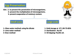 Egg Preservation
Aim : 1- to prevent the penetration of microorganisms.
2- prevent the multiplication of microorganisms.
3- prevent evaporation of moisture content.
Small scale Large scale
1- Glass water method: using Na silicate
2- Lime water method
3- Bran method
1- Gold storage at 4ºC ,RH 75-85%
2- Sterilization : By O3
3- Oil dipping: Parafin oil.
4/18/2020 18Dr.Dina A.B. Awad
 