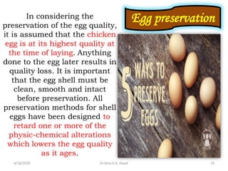 Egg preservationIn considering the
preservation of the egg quality,
it is assumed that the chicken
egg is at its highest quality at
the time of laying. Anything
done to the egg later results in
quality loss. It is important
that the egg shell must be
clean, smooth and intact
before preservation. All
preservation methods for shell
eggs have been designed to
retard one or more of the
physic-chemical alterations
which lowers the egg quality
as it ages.
4/18/2020 19Dr.Dina A.B. Awad
 