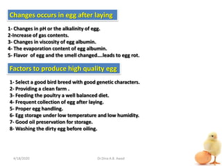 Changes occurs in egg after laying
1- Changes in pH or the alkalinity of egg.
2-Increase of gas contents.
3- Changes in viscosity of egg albumin.
4- The evaporation content of egg albumin.
5- Flavor of egg and the smell changed….leads to egg rot.
Factors to produce high quality egg
1- Select a good bird breed with good genetic characters.
2- Providing a clean farm .
3- Feeding the poultry a well balanced diet.
4- Frequent collection of egg after laying.
5- Proper egg handling.
6- Egg storage under low temperature and low humidity.
7- Good oil preservation for storage.
8- Washing the dirty egg before oiling.
4/18/2020 2Dr.Dina A.B. Awad
 