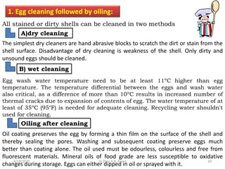 1. Egg cleaning followed by oiling:
All stained or dirty shells can be cleaned in two methods
The simplest dry cleaners are hand abrasive blocks to scratch the dirt or stain from the
shell surface. Disadvantage of dry cleaning is weakness of the shell. Only dirty and
unsound eggs should be cleaned.
A)dry cleaning
B) wet cleaning
Egg wash water temperature need to be at least 11ºC higher than egg
temperature. The temperature differential between the eggs and wash water
also critical, as a difference of more than 10ºC results in increased number of
thermal cracks due to expansion of contents of egg. The water temperature of at
least of 35ºC (95°F) is needed for adequate cleaning. Recycling water shouldn't
used for cleaning.
Oiling after cleaning
Oil coating preserves the egg by forming a thin film on the surface of the shell and
thereby sealing the pores. Washing and subsequent coating preserve eggs much
better than coating alone. The oil used must be odourless, colourless and free from
fluorescent materials. Mineral oils of food grade are less susceptible to oxidative
changes during storage. Eggs can either dipped in oil or sprayed with it.
4/18/2020 20Dr.Dina A.B. Awad
 