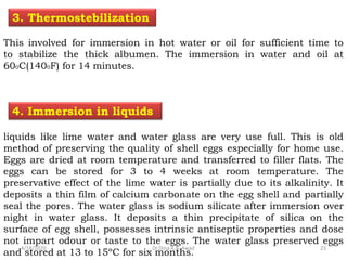 liquids like lime water and water glass are very use full. This is old
method of preserving the quality of shell eggs especially for home use.
Eggs are dried at room temperature and transferred to filler flats. The
eggs can be stored for 3 to 4 weeks at room temperature. The
preservative effect of the lime water is partially due to its alkalinity. It
deposits a thin film of calcium carbonate on the egg shell and partially
seal the pores. The water glass is sodium silicate after immersion over
night in water glass. It deposits a thin precipitate of silica on the
surface of egg shell, possesses intrinsic antiseptic properties and dose
not impart odour or taste to the eggs. The water glass preserved eggs
and stored at 13 to 15ºC for six months.
4. Immersion in liquids
This involved for immersion in hot water or oil for sufficient time to
to stabilize the thick albumen. The immersion in water and oil at
600C(1400F) for 14 minutes.
3. Thermostebilization
4/18/2020 23Dr.Dina A.B. Awad
 