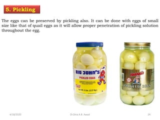 The eggs can be preserved by pickling also. It can be done with eggs of small
size like that of quail eggs as it will allow proper penetration of pickling solution
throughout the egg.
5. Pickling
4/18/2020 24Dr.Dina A.B. Awad
 