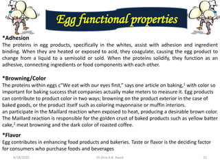 Egg functional properties
*Adhesion
The proteins in egg products, specifically in the whites, assist with adhesion and ingredient
binding. When they are heated or exposed to acid, they coagulate, causing the egg product to
change from a liquid to a semisolid or sold. When the proteins solidify, they function as an
adhesive, connecting ingredients or food components with each other.
*Browning/Color
The proteins within eggs c“We eat with our eyes first,” says one article on baking,1 with color so
important for baking success that companies actually make meters to measure it. Egg products
can contribute to product color in two ways; browning on the product exterior in the case of
baked goods, or the product itself such as coloring mayonnaise or muffin interiors.
an participate in the Maillard reaction when exposed to heat, producing a desirable brown color.
The Maillard reaction is responsible for the golden crust of baked products such as yellow batter
cake,2 meat browning and the dark color of roasted coffee.
*Flavor
Egg contributes in enhancing food products and bakeries. Taste or flavor is the deciding factor
for consumers who purchase foods and beverages
4/18/2020 25Dr.Dina A.B. Awad
 