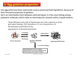 Hen egg white have been extensively used as processed food ingredients, because of
their functional properties of gelation,
Gel is an intermediary form between solid and liquid. It is the cross-linking among
polymeric molecules which make an intermolecular network within a liquid medium.
3- Egg gelation properties
4/18/2020 28Dr.Dina A.B. Awad
 