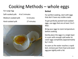 Cooking Methods – whole eggs
Boiled
For perfect cooking, start with eggs
that don't have any visible cracks
To get perfectly peeled hard-cooked
eggs, use eggs that are at least 3 to 5
days.
Bring your eggs to room temperature
before cooking.
Gently place the eggs in a single layer
in a pan with enough cold water to
cover eggs completely (approximately
by 1 inch).
As soon as the water reaches a rapid
boil, remove pan from heat and cover
egg pan tightly with a lid.
For Large Egg
Soft-cooked yolk 4 to 5 minutes
Medium-cooked yolk 6 minutes
Hard-cooked yolk 17 minutes
304/18/2020 Dr.Dina A.B. Awad
 