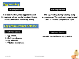 It is ideal method, most egg are cleaned
By washing using a special sanitizer. Rinsing
By wormer water and finally drying.
Egg washing
Spraying method Brushing method
The egg rotating during washing using
pressure spray. The most common chemical
Used is chlorine compound 50ppm.
Egg antimicrobial defense
1- Intrinsic factors .2- Extrinsic factors .
1- Egg cuticle.
2- Shell membranes.
3- Egg albumen.
4- Vitelline membrane.
1- Bactericidal effect of egg proteins.
4/18/2020 4Dr.Dina A.B. Awad
 