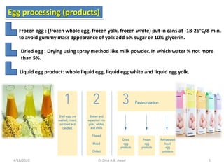 Egg processing (products)
Frozen egg : (frozen whole egg, frozen yolk, frozen white) put in cans at -18-26ºC/8 min.
to avoid gummy mass appearance of yolk add 5% sugar or 10% glycerin.
Dried egg : Drying using spray method like milk powder. In which water % not more
than 5%.
Liquid egg product: whole liquid egg, liquid egg white and liquid egg yolk.
4/18/2020 5Dr.Dina A.B. Awad
 