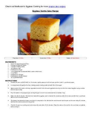 Check out Madhuram’s Eggless Cooking for more simple cake recipes.
Eggless Vanilla Cake Recipe
Prep time: 15 Mins Cook time: 27 Mins Yields: 24 Cake Slices
INGREDIENTS
 2 and 1/2 cups all-purpose Flour
 2 teaspoons Baking Powder
 1 teaspoon Baking Soda
 1/4 teaspoon Salt
 2 tablespoons Sugar
 1 can Sweetened Condensed Milk (I used a 300ml can)
 1 cup Water
 2 tablespoons Vinegar
 2 tablespoons Vanilla Extract
 1/2 cup Melted Butter
INSTRUCTIONS
1. Preheat the oven at 350F/180C for 15 minutes. Lightly grease a 9x13 inch pan and line it with 1. parchment paper.
2. In a large bowl sift together the flour, baking powder, baking soda and salt. Mix in the sugar.
3. Make a well in the center of the dry ingredients and stir in the the wet ingredients one by one. Stir the mixture together using a whisk.
Some lumps is okay.
4. Pour the batter in the prepared pan and tap the pan to even it out and break the air bubbles if any.
5. Bake it for 25-35 minutes. The first time I baked this eggless cake I checked it for doneness after 30 minutes and felt that I could have
taken it out 2-3 minutes earlier.
6. The bottom had started to brown more than it is required to. So I did that the next time and took the pan out the oven after 27 minutes
itself and the cake turned out to be perfect.
7. Transfer the pan to a cooling rack and remove the cake after 15-20 minutes. Place the cake on the rack for it to cool down completely
before slicing it.
 