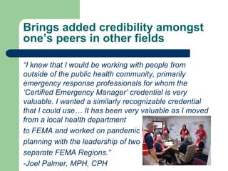 Brings added credibility amongst
one’s peers in other fields

“I knew that I would be working with people from
outside of the public health community, primarily
emergency response professionals for whom the
„Certified Emergency Manager‟ credential is very
valuable. I wanted a similarly recognizable credential
that I could use… It has been very valuable as I moved
from a local health department
to FEMA and worked on pandemic
planning with the leadership of two
separate FEMA Regions.”
-Joel Palmer, MPH, CPH
 