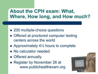 About the CPH exam: What,
Where, How long, and How much?

   200 multiple-choice questions
   Offered at proctored computer testing
    centers across the world
   Approximately 4½ hours to complete
   No calculator needed
   Offered annually
   Register by November 26 at
       www.publichealthexam.org
 