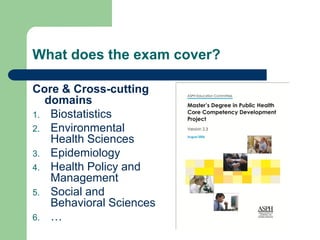 What does the exam cover?

Core & Cross-cutting
  domains
1. Biostatistics
2. Environmental
   Health Sciences
3. Epidemiology
4. Health Policy and
   Management
5. Social and
   Behavioral Sciences
6. …
 