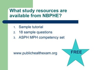 What study resources are
available from NBPHE?

 1.   Sample tutorial
 2.   18 sample questions
 3.   ASPH MPH competency set



 www.publichealthexam.org       FREE
 