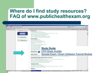 Where do I find study resources?
FAQ of www.publichealthexam.org




            Study Guide
            CPH Study Guides
            Sample Exam / Exam Software Tutorial Module
 