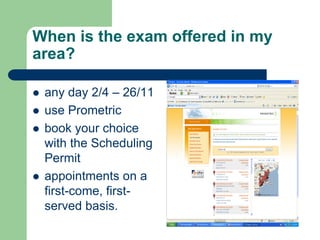 When is the exam offered in my
area?

   any day 2/4 – 26/11
   use Prometric
   book your choice
    with the Scheduling
    Permit
   appointments on a
    first-come, first-
    served basis.
 