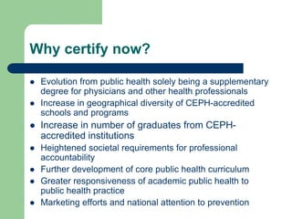 Why certify now?

   Evolution from public health solely being a supplementary
    degree for physicians and other health professionals
   Increase in geographical diversity of CEPH-accredited
    schools and programs
   Increase in number of graduates from CEPH-
    accredited institutions
   Heightened societal requirements for professional
    accountability
   Further development of core public health curriculum
   Greater responsiveness of academic public health to
    public health practice
   Marketing efforts and national attention to prevention
 
