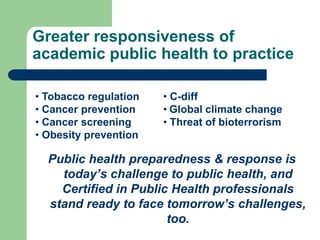 Greater responsiveness of
academic public health to practice

• Tobacco regulation   • C-diff
• Cancer prevention    • Global climate change
• Cancer screening     • Threat of bioterrorism
• Obesity prevention

  Public health preparedness & response is
    today’s challenge to public health, and
    Certified in Public Health professionals
  stand ready to face tomorrow’s challenges,
                       too.
 