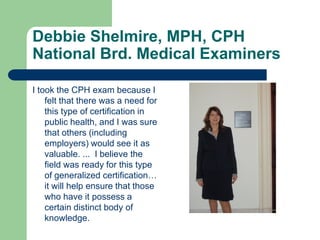 Debbie Shelmire, MPH, CPH
National Brd. Medical Examiners

I took the CPH exam because I
    felt that there was a need for
    this type of certification in
    public health, and I was sure
    that others (including
    employers) would see it as
    valuable. ... I believe the
    field was ready for this type
    of generalized certification…
    it will help ensure that those
    who have it possess a
    certain distinct body of
    knowledge.
 