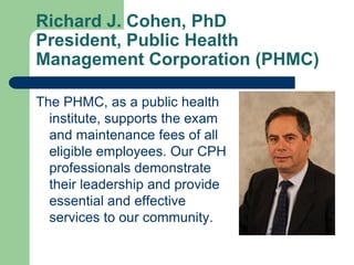 Richard J. Cohen, PhD
President, Public Health
Management Corporation (PHMC)

The PHMC, as a public health
  institute, supports the exam
  and maintenance fees of all
  eligible employees. Our CPH
  professionals demonstrate
  their leadership and provide
  essential and effective
  services to our community.
 