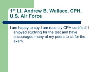 1st Lt. Andrew B. Wallace, CPH,
U.S. Air Force

I am happy to say I am recently CPH certified! I
   enjoyed studying for the test and have
   encouraged many of my peers to sit for the
   exam.
 