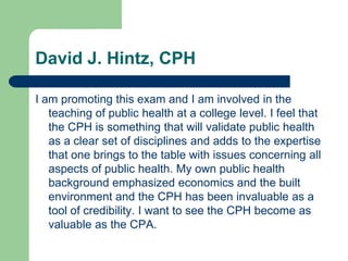 David J. Hintz, CPH

I am promoting this exam and I am involved in the
   teaching of public health at a college level. I feel that
   the CPH is something that will validate public health
   as a clear set of disciplines and adds to the expertise
   that one brings to the table with issues concerning all
   aspects of public health. My own public health
   background emphasized economics and the built
   environment and the CPH has been invaluable as a
   tool of credibility. I want to see the CPH become as
   valuable as the CPA.
 