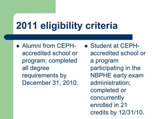 2011 eligibility criteria
   Alumni from CEPH-         Student at CEPH-
    accredited school or       accredited school or
    program; completed         a program
    all degree                 participating in the
    requirements by            NBPHE early exam
    December 31, 2010.         administration;
                               completed or
                               concurrently
                               enrolled in 21
                               credits by 12/31/10.
 