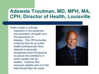 Adewale Troutman, MD, MPH, MA,
CPH, Director of Health, Louisville

Public health is critically
  important in the protection
  and promotion of health and
  the prevention of
  disease. The CPH provides
  evidence that we as public
  health professionals have
  attained a nationally
  recognized level of expertise
  to assure the conditions in
  which people can be
  healthy. I believe that
  everyone eligible who is in the
  field should take the exam.
 