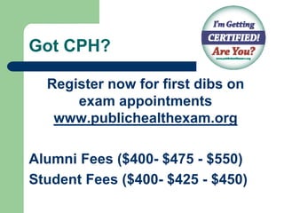 Got CPH?

  Register now for first dibs on
      exam appointments
   www.publichealthexam.org

Alumni Fees ($400- $475 - $550)
Student Fees ($400- $425 - $450)
 